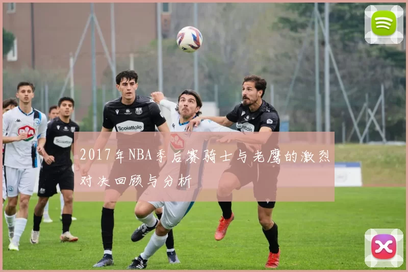 2017年NBA季后赛骑士与老鹰的激烈对决回顾与分析