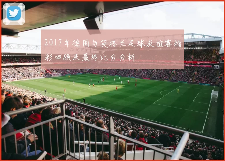 2017年德国与英格兰足球友谊赛精彩回顾及最终比分分析
