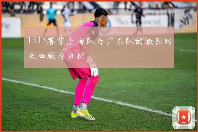 1415赛季上海队与广东队的激烈对决回顾与分析