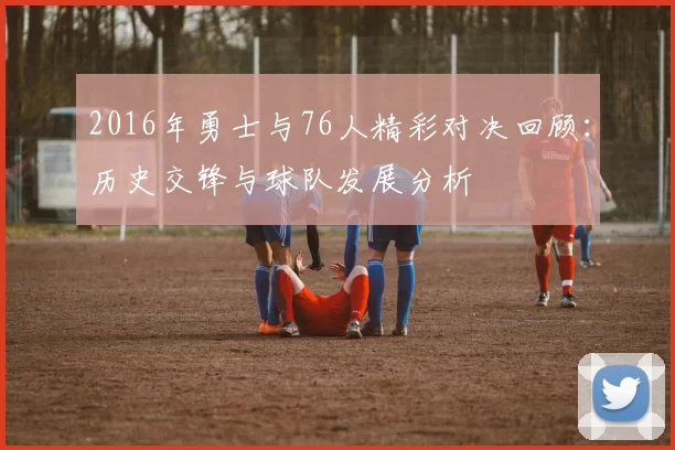 2016年勇士与76人精彩对决回顾：历史交锋与球队发展分析