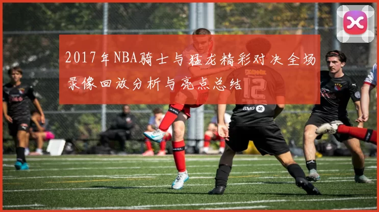 2017年NBA骑士与猛龙精彩对决全场录像回放分析与亮点总结