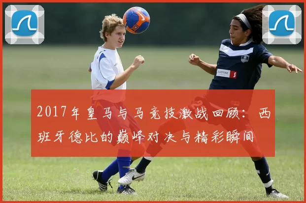 2017年皇马与马竞技激战回顾：西班牙德比的巅峰对决与精彩瞬间