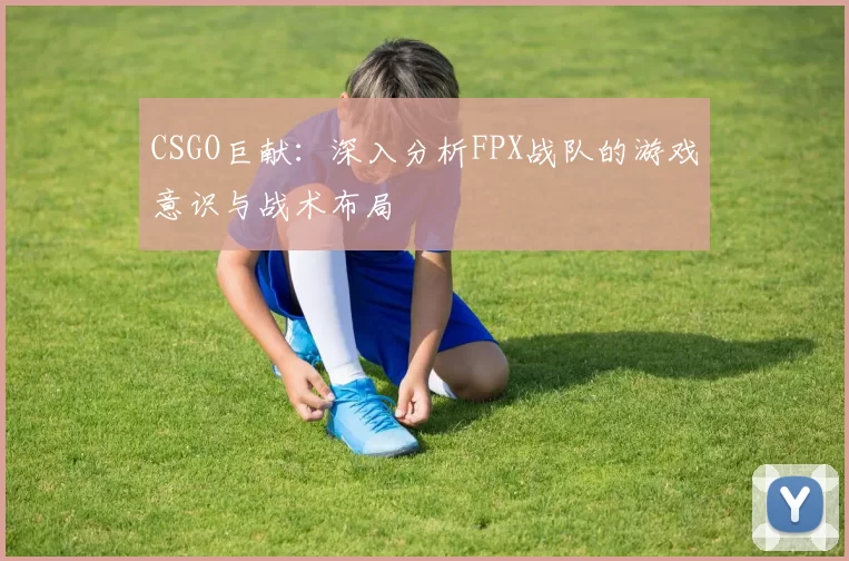 CSGO巨献：深入分析FPX战队的游戏意识与战术布局