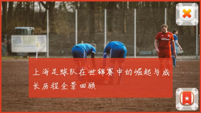 上海足球队在世锦赛中的崛起与成长历程全景回顾