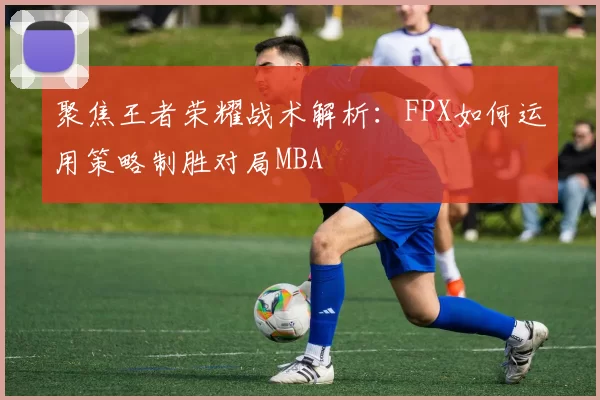 聚焦王者荣耀战术解析：FPX如何运用策略制胜对局MBA