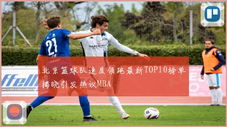 北京篮球队速度领跑最新TOP10榜单揭晓引发热议MBA