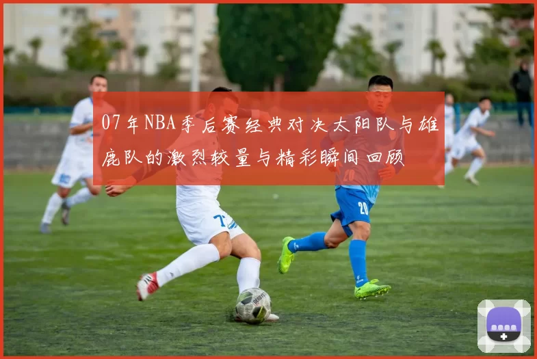 07年NBA季后赛经典对决太阳队与雄鹿队的激烈较量与精彩瞬间回顾