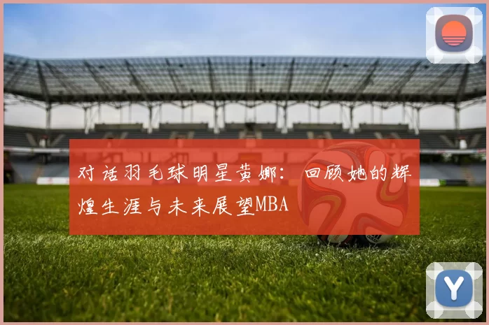 对话羽毛球明星黄娜：回顾她的辉煌生涯与未来展望MBA